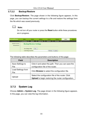 Page 58
GA-121A User Manual 
3.7.2.2 Backup/Restore 
Click Backup/Restore . The page shown in the following figure appears. In this 
page, you can backup the current settings  to a file and restore the settings from 
the file which was saved previously. 
  Note: 
Do not turn off your router or press the  Reset button while these procedures 
are in progress. 
 
 
The following table describes the parameters and buttons of this page: 
Field Description 
Save Settings to 
File Click it and select the path. Then...