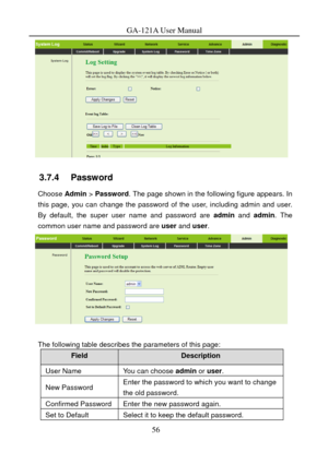 Page 59
GA-121A User Manual 
 
3.7.4   Password 
Choose Admin > Password . The page shown in the following figure appears. In 
this page, you can change the password of the user, including admin and user. 
By default, the super user name and password are  admin and admin . The 
common user name and password are  user and  user. 
 
 
The following table describes the parameters of this page: 
Field Description 
User Name You can choose  admin or user. 
New Password Enter the password to which you want to change...