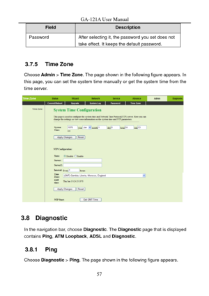 Page 60
GA-121A User Manual 
Field Description 
Password After selecting it, the password you set does not take effect. It keeps the default password. 
 
3.7.5   Time Zone 
Choose Admin  > Time Zone . The page shown in the following figure appears. In 
this page, you can set the system time manually or get the system time from the 
time server. 
 
3.8   Diagnostic 
In the navigation bar, choose  Diagnostic. The Diagnostic  page that is displayed 
contains  Ping, ATM Loopback,  ADSL and Diagnostic . 
3.8.1...