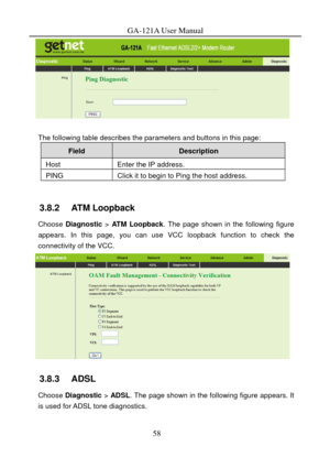 Page 61
GA-121A User Manual 
 
 
The following table describes the parameters and buttons in this page: 
Field Description 
Host Enter the IP address. 
PING Click it to begin to Ping the host address. 
 
3.8.2   ATM Loopback 
Choose Diagnostic  > ATM Loopback . The page shown in the following figure 
appears. In this page, you can use VCC loopback function to check the 
connectivity of the VCC. 
 
3.8.3   ADSL 
Choose Diagnostic  > ADSL . The page shown in the following figure appears. It 
is used for ADSL tone...