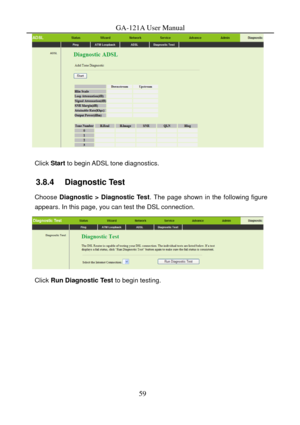 Page 62
GA-121A User Manual 
 
 
Click Start to begin ADSL tone diagnostics. 
3.8.4   Diagnostic Test 
Choose Diagnostic > Diagnostic Test . The page shown in the following figure 
appears. In this page, you can test the DSL connection. 
  
Click  Run Diagnostic Test  to begin testing. 
 
59  