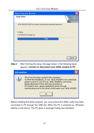 Page 64
GA-121A User Manual 
 
Step 3 After finishing the setup, the page shown in the following figure 
appears: connect or disconnect your ADSL modem to PC . 
 
Before installing the driver program, you must ensure the ADSL router has been 
connected to PC through the USB slot. When the PC is powered on, Windows 
detects a new device. The PC gives a message finding new hardware. 
61  