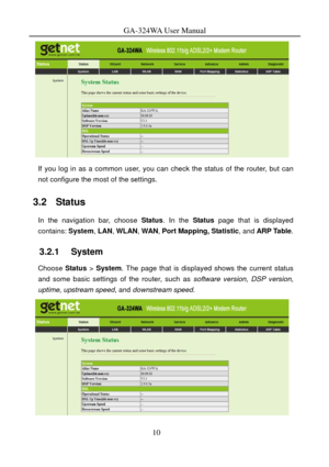 Page 13
GA-324WA User Manual 
 
If you log in as a common user, you can check the status of the router, but can 
not configure the most of the settings. 
3.2   Status 
In the navigation bar, choose  Status. In the  Status page that is displayed 
contains:  System, LAN , WLAN , WAN , Port Mapping, Statistic , and ARP Table . 
3.2.1   System 
Choose Status > System . The page that is displayed shows the current status 
and some basic settings of the router, such as  software version, DSP version, 
uptime ,...