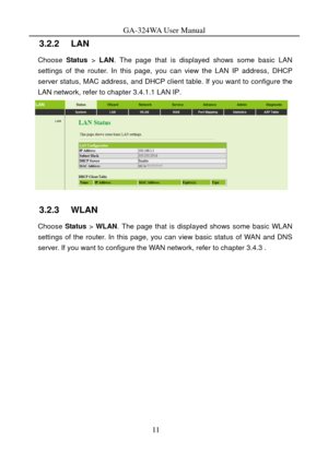 Page 14
GA-324WA User Manual 
3.2.2   LAN 
Choose Status > LAN . The page that is displayed shows some basic LAN 
settings of the router. In this page, you can view the LAN IP address, DHCP 
server status, MAC address, and DHCP client  table. If you want to configure the 
LAN network, refer to chapter 
3.4.1.1 LAN IP. 
 
3.2.3   WLAN 
Choose  Status > WLAN . The page that is displayed shows some basic WLAN 
settings of the router. In this page, you can view basic status of WAN and DNS 
server. If you want to...