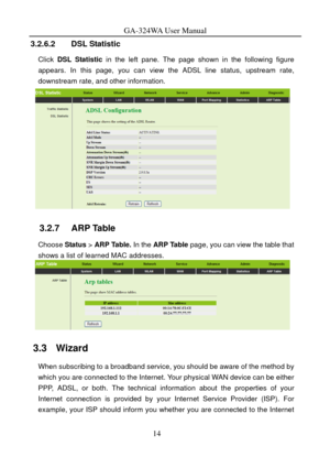 Page 17
GA-324WA User Manual 
3.2.6.2 DSL Statistic 
Click DSL Statistic in the left pane. The page shown in the following figure 
appears. In this page, you can view the ADSL line status, upstream rate, 
downstream rate, and other information. 
 
3.2.7   ARP Table 
Choose  Status > ARP Table. In the  ARP Table page, you can view the table that 
shows a list of learned MAC addresses. 
 
3.3   Wizard 
When subscribing to a broadband service, you should be aware of the method by 
which you are connected to the...