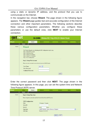 Page 18
GA-324WA User Manual 
using a static or dynamic IP address, and the protocol that you use to 
communicate on the Internet. 
In the navigation bar, choose Wizard. The page shown in the following figure 
appears. The  Wizard page guides fast and accurate configuration of the Internet 
connection and other important parameters. The following sections describe 
these various configuration parame ters. Whether you configure these 
parameters or use the default ones, click  NEXT to enable your Internet...