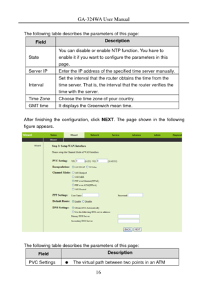 Page 19
GA-324WA User Manual 
 
The following table describes the parameters of this page: 
Field Description 
State 
You can disable or enable NTP function. You have to 
enable it if you want to configure the parameters in this 
page. 
Server IP Enter the IP address of the specified time server manually.
Interval 
Set the interval that the router obtains the time from the 
time server. That is, the interval  that the router verifies the 
time with the server. 
Time Zone Choose the time zone of your country....