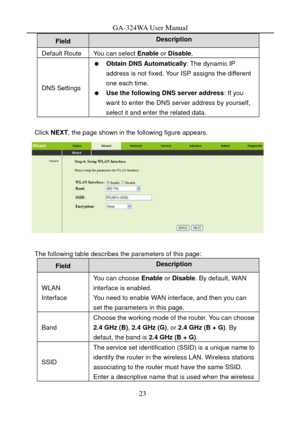 Page 26
GA-324WA User Manual 
Description Field 
Default Route You can select Enable or Disable . 
DNS Settings 
  Obtain DNS Automatically : The dynamic IP 
address is not fixed. Your ISP assigns the different 
one each time. 
   Use the following DNS server address : If you 
want to enter the DNS server address by yourself, 
select it and enter the related data. 
 
Click  NEXT , the page shown in the following figure appears. 
 
 
The following table describes the parameters of this page: 
Field Description...