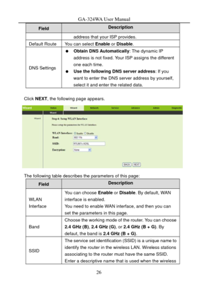 Page 29
GA-324WA User Manual 
Description Field 
address that your ISP provides. 
Default Route You can select Enable or Disable . 
DNS Settings 
  Obtain DNS Automatically : The dynamic IP 
address is not fixed. Your ISP assigns the different 
one each time. 
   Use the following DNS server address : If you 
want to enter the DNS server address by yourself, 
select it and enter the related data. 
 
Click  NEXT , the following page appears. 
 
The following table describes the parameters of this page: 
Field...
