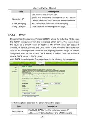 Page 32
GA-324WA User Manual 
Field Description 
255.255.0.0-255.255.255.254. 
Secondary IP Select it to enable the secondary LAN IP. The two 
LAN IP addresses must be in the different network.
IGMP Snooping You can disable or enable IGMP Snooping. 
Apply Changes Click it to save the settings of this page. 
 
3.4.1.2 DHCP 
Dynamic Host Configuration Protocol (DHCP) allows the individual PC to obain 
the TCP/IP configuration from the centralized DHCP server. You can configure 
this router as a DHCP server or...