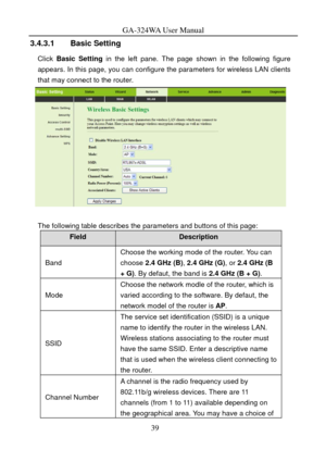 Page 42
GA-324WA User Manual 
3.4.3.1 Basic Setting 
Click Basic Setting  in the left pane. The page shown in the following figure 
appears. In this page, you can configure  the parameters for wireless LAN clients 
that may connect to the router. 
 
 
The following table describes the parameters and buttons of this page: 
Field Description 
Band 
Choose the working mode of the router. You can 
choose  2.4 GHz (B) , 2.4 GHz (G) , or 2.4 GHz (B 
+  G) . By defaut, the band is  2.4 GHz (B + G). 
Mode 
Choose the...