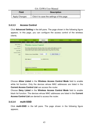 Page 46
GA-324WA User Manual 
Field Description 
Apply Changes Click it to save the settings of this page. 
 
3.4.3.3 Access Control 
Click Advanced  Setting  in the left pane. The page shown in the following figure 
appears. In this page, you can configure the access control of the wireless 
clients. 
 
 
Choose  Allow Listed  in the Wireless Access Control Mode  field to enable 
white list function. Only the devices  whose MAC addresses are listed in the 
Current Access Control List can access the router....