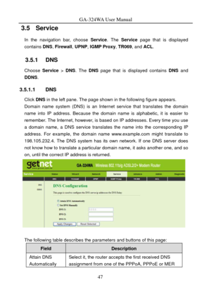 Page 50
GA-324WA User Manual 
3.5   Service 
In the navigation bar, choose Service. The  Service  page that is displayed 
contains  DNS, Firewall , UPNP, IGMP Proxy , TR069, and ACL. 
3.5.1   DNS 
Choose  Service > DNS . The DNS page that is displayed contains  DNS and 
DDNS . 
3.5.1.1 DNS 
Click DNS  in the left pane.  The page shown in the following figure appears. 
Domain name system (DNS) is an Internet service that translates the domain 
name into IP address. Because the dom ain name is alphabetic, it is...