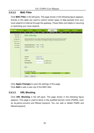 Page 53
GA-324WA User Manual 
3.5.2.2 MAC Filter 
Click MAC Filter  in the left pane. The page shown in the following figure appears. 
Entries in this table are used to restrict  certain types of data packets from your 
local network to Internet through the gateway. These filters are helpful in securing 
or restricting your local network. 
 
 
Click  Apply Changes  to save the settings of this page. 
Click Add to add a new rule of the MAC filter. 
3.5.2.3 URL Blocking 
Click URL Blocking  in the left pane. The...