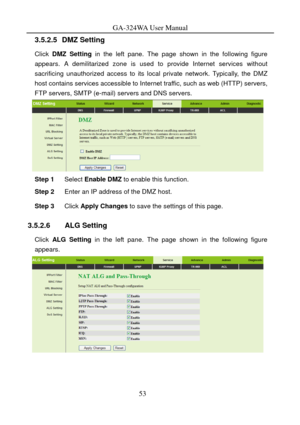 Page 56
GA-324WA User Manual 
3.5.2.5 DMZ Setting 
Click DMZ Setting  in the left pane. The page shown in the following figure 
appears. A demilitarized zone is used to provide Internet services without 
sacrificing unauthorized access to its local private network. Typically, the DMZ 
host contains services accessi ble to Internet traffic, such as web (HTTP) servers, 
FTP servers, SMTP (e-mail) servers and DNS servers. 
 
Step 1  Select Enable DMZ  to enable this function. 
Step 2 Enter an IP address of the DMZ...