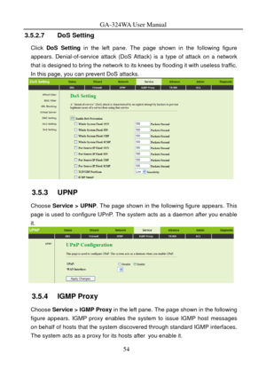 Page 57
GA-324WA User Manual 
3.5.2.7 DoS Setting 
Click DoS Setting  in the left pane. The page shown in the following figure 
appears. Denial-of-service attack (DoS Atta ck) is a type of attack on a network 
that is designed to bring the network to its  knees by flooding it with useless traffic. 
In this page, you can prevent DoS attacks. 
 
3.5.3   UPNP 
Choose Service > UPNP . The page shown in the following figure appears. This 
page is used to configure UPnP. The syst em acts as a daemon after you enable...