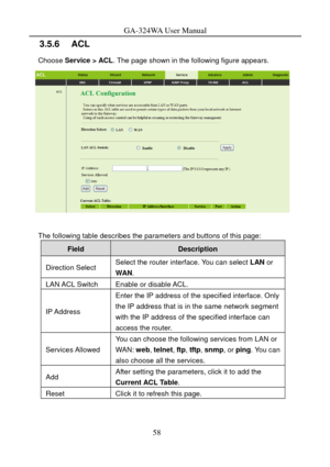 Page 61
GA-324WA User Manual 
3.5.6   ACL 
Choose Service > ACL. The page shown in the following figure appears. 
 
 
The following table describes the parameters and buttons of this page: 
Field Description 
Direction Select Select the router interface. You can select LAN  or 
WAN . 
LAN ACL Switch Enable or disable ACL. 
IP Address 
Enter the IP address of the specified interface. Only 
the IP address that is in the same network segment 
with the IP address of the specified interface can 
access the router....