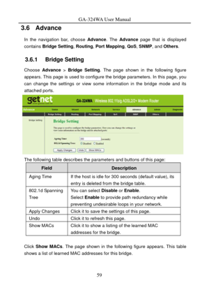 Page 62
GA-324WA User Manual 
3.6   Advance 
In the navigation bar, choose Advance. The  Advance  page that is displayed 
contains  Bridge Setting , Routing, Port Mapping , QoS, SNMP, and Others . 
3.6.1   Bridge Setting 
Choose Advance  > Bridge  Setting . The page shown in the following figure 
appears. This page is used to configure t he bridge parameters. In this page, you 
can change the settings or view some information in the bridge mode and its 
attached ports. 
 
The following table describes the...