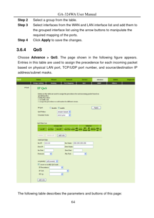 Page 67
GA-324WA User Manual 
Step 2 Select a group from the table. 
Step 3 Select interfaces from the WAN and LAN interface list and add them to 
the grouped interface list using the arrow buttons to manipulate the 
required mapping of the ports. 
Step 4  Click Apply  to save the changes.  
3.6.4   QoS 
Choose Advance > QoS . The page shown in the following figure appears. 
Entries in this table are used to assign the precedence for each incoming packet 
based on physical LAN port, TCP/UDP por t number, and...