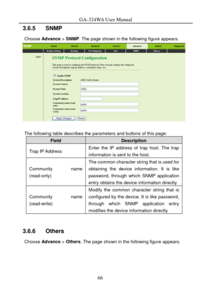 Page 69
GA-324WA User Manual 
3.6.5   SNMP 
Choose Advance  > SNMP. The page shown in the following figure appears. 
 
 
The following table describes the parameters and buttons of this page: 
Field Description 
Trap IP Address Enter the IP address of trap host. The trap 
information is sent to the host. 
Community name 
(read-only) 
The common character string that is used for 
obtaining the device information. It is like 
password, through which SNMP application 
entry obtains the device information...