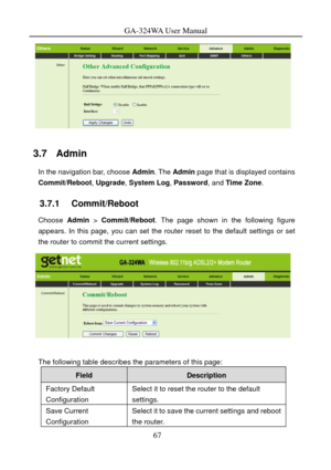 Page 70
GA-324WA User Manual 
 
3.7   Admin 
In the navigation bar, choose Admin. The Admin  page that is displayed contains 
Commit/Reboot , Upgrade, System Log , Password, and Time Zone. 
3.7.1   Commit/Reboot 
Choose Admin  > Commit/Reboot. The page shown in the following figure 
appears. In this page, you can set the router reset to the default settings or set 
the router to commit the current settings. 
 
 
The following table describes the parameters of this page: 
Field Description 
Factory Default...