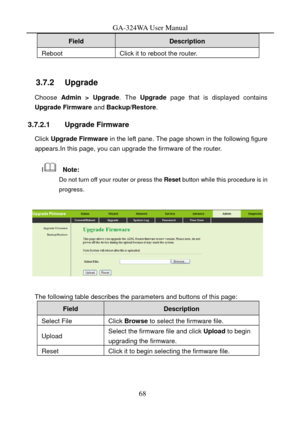 Page 71
GA-324WA User Manual 
Field Description 
Reboot Click it to reboot the router. 
 
3.7.2   Upgrade 
Choose Admin > Upgrade. The Upgrade  page that is displayed contains 
Upgrade Firmware and  Backup/Restore. 
3.7.2.1 Upgrade Firmware 
Click Upgrade Firmware  in the left pane. The page shown in the following figure 
appears.In this page, you can upgrade the firmware of the router. 
I  Note: 
Do not turn off your router or press the  Reset button while this procedure is in 
progress. 
 
 
The following...