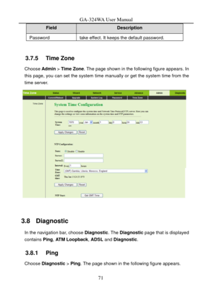 Page 74
GA-324WA User Manual 
Field Description 
Password take effect. It keeps the default password. 
 
3.7.5   Time Zone 
Choose Admin > Time Zone . The page shown in the following figure appears. In 
this page, you can set the system time manually or get the system time from the 
time server. 
 
 
3.8   Diagnostic 
In the navigation bar, choose  Diagnostic. The Diagnostic  page that is displayed 
contains  Ping, ATM Loopback,  ADSL and Diagnostic . 
3.8.1   Ping 
Choose Diagnostic  > Ping . The page shown in...