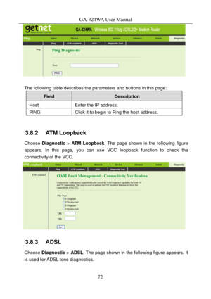 Page 75
GA-324WA User Manual 
 
 
The following table describes the parameters and buttons in this page: 
Field Description 
Host Enter the IP address. 
PING Click it to begin to Ping the host address. 
 
3.8.2   ATM Loopback 
Choose Diagnostic  > ATM Loopback . The page shown in the following figure 
appears. In this page, you can use VCC loopback function to check the 
connectivity of the VCC. 
 
3.8.3   ADSL 
Choose Diagnostic  > ADSL . The page shown in the following figure appears. It 
is used for ADSL...