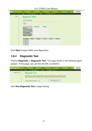 Page 76
GA-324WA User Manual 
 
 
Click Start to begin ADSL tone diagnostics. 
3.8.4   Diagnostic Test 
Choose Diagnostic > Diagnostic Test . The page shown in the following figure 
appears. In this page, you can test the DSL connection. 
  
Click  Run Diagnostic Test  to begin testing. 
73  