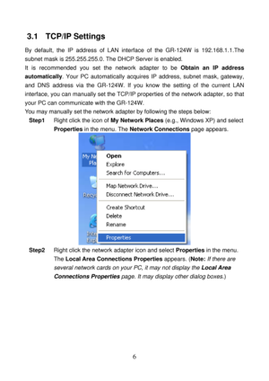 Page 11 
6 
3.1   TCP/IP Settings 
By default, the IP address of LAN interface of the GR-124W is 192.168.1.1.The 
subnet mask is 255.255.255.0. The DHCP Server is enabled.   
It is recommended you set the network adapter to be Obtain an IP address 
automatically. Your PC automatically acquires IP address, subnet mask, gateway, 
and DNS address via the GR-124W. If you know the setting of the current LAN 
interface, you can manually set the TCP/IP properties of the network adapter, so that 
your PC can...