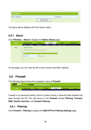 Page 101 
96 
 
 
The figure above displays the DLS clients’ status.   
 
5.5.7  About 
Click Wireless > About to display the Station About page. 
 
 
On this page, you can view the AP’s driver version and MAC address. 
 
5.6   Firewall 
The following figure shows the navigation menu of Firewall: 
 
 
Firewall is an advanced setting, which is used to block or allow the data packets that 
pass through the AP. The sub-menus of the Firewall include Filtering, Forward, 
DMZ, System Security, and Content Filtering....