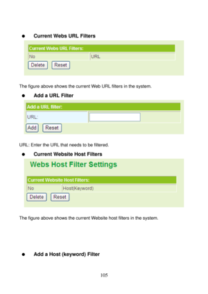 Page 110 
105 
 
  Current Webs URL Filters 
 
 
The figure above shows the current Web URL filters in the system. 
  Add a URL Filter 
 
 
URL: Enter the URL that needs to be filtered. 
  Current Website Host Filters 
 
 
The figure above shows the current Website host filters in the system. 
 
 
 
 
  Add a Host (keyword) Filter  