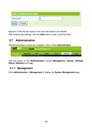 Page 111 
106 
 
 
Keyword: Enter the key words of the host that needs to be filtered. 
After finishing the settings, click the Add button to add a new host filter. 
5.7   Administration 
The following figure shows the navigation menu of the Administration: 
 
 
The sub-menus of the Administration include Management, Upload, Settings, 
Status, Statistics and Log.
 
5.7.1   Management 
Click Administration > Management to display the System Management page.  