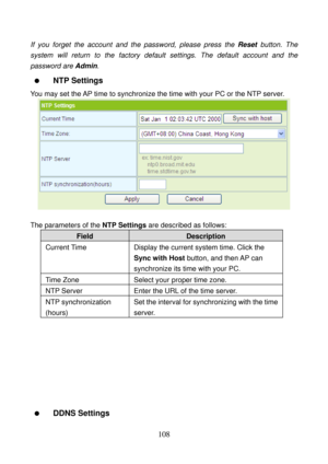 Page 113 
108 
If you forget the account and the password, please press the Reset button. The 
system will return to the factory default settings. The default account and the 
password are Admin. 
  NTP Settings 
You may set the AP time to synchronize the time with your PC or the NTP server. 
 
 
The parameters of the NTP Settings are described as follows: 
Field Description 
Current Time  Display the current system time. Click the 
Sync with Host button, and then AP can 
synchronize its time with your PC....