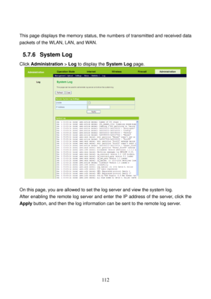 Page 117 
112 
 
This page displays the memory status, the numbers of transmitted and received data 
packets of the WLAN, LAN, and WAN. 
5.7.6   System Log 
Click Administration > Log to display the System Log page. 
 
 
On this page, you are allowed to set the log server and view the system log. 
After enabling the remote log server and enter the IP address of the server, click the 
Apply button, and then the log information can be sent to the remote log server. 
 
  