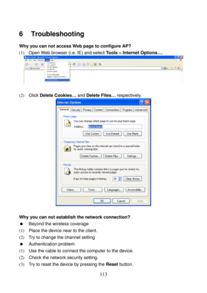 Page 118 
113 
6   Troubleshooting 
Why you can not access Web page to configure AP? 
(1)   Open Web browser (i.e. IE) and select Tools > Internet Options…. 
 
 
(2)  Click Delete Cookies… and Delete Files… respectively. 
 
 
Why you can not establish the network connection? 
  Beyond the wireless coverage 
(1)  Place the device near to the client. 
(2)   Try to change the channel setting 
  Authentication problem 
(1)   Use the cable to connect the computer to the device. 
(2)  Check the network security...