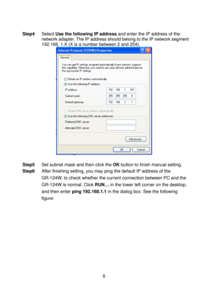 Page 13 
8 
 
Step4 Select Use the following IP address and enter the IP address of the 
network adapter. The IP address should belong to the IP network segment 
192.168. 1.X (X is a number between 2 and 254). 
 
 
Step5 Set subnet mask and then click the OK button to finish manual setting. 
Step6 After finishing setting, you may ping the default IP address of the 
GR-124W, to check whether the current connection between PC and the 
GR-124W is normal. Click RUN… in the lower left corner on the desktop, 
and...