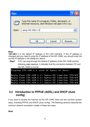 Page 14 
9 
 
 
Note: 
192.168.1.1 is the default IP address of the LAN interface. If this IP address is 
changed and you need to ping the IP address of the GR-124W, you should enter the 
current IP address in the dialog box above. 
Step7 If PC can ping through the default IP address of the GR-124W and the 
following page appears, it indicates that the connection between PC and 
the GR-124W is normal. 
 
 
3.2   Introduction to PPPoE (ADSL) and DHCP (Auto 
config) 
If you want to access the Internet via the...