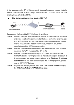 Page 15 
10 
In the gateway mode, GR-124W provides 5 types uplink access modes, including 
STATIC (fixed IP), DHCP (Auto config), PPPoE (ADSL), L2TP, and PPTP. For more 
details, please refer to 5.3.2 WAN. 
  The Network Connection Mode of PPPoE 
 
 
If you access the Internet by PPPoE, please do as follows: 
Step1 Connect the uplink interface of ADSL or cable modem to the ISP office end, 
and make sure that the communication between both sides is normal. Set 
your ADSL or Cable modem to be bridge mode. For...