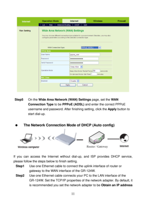 Page 16 
11 
 
 
Step5 On the Wide Area Network (WAN) Settings page, set the WAN 
Connection Type to be PPPoE (ADSL) and enter the correct PPPoE 
username and password. After finishing setting, click the Apply button to 
start dial-up. 
 
  The Network Connection Mode of DHCP (Auto config) 
 
 
If you can access the Internet without dial-up, and ISP provides DHCP service, 
please follow the steps below to finish setting. 
Step1 Use one Ethernet cable to connect the uplink interface of router or 
gateway to the...