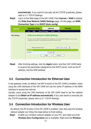 Page 17 
12 
automatically. If you want to manually set the TCP/IP properties, please 
refer to 3.1 TCP/IP Settings. 
Step3 Log in to the Web page of the GR-124W. Click Internet > WAN to display 
the Wide Area Network (WAN) Settings page. On this page, set WAN 
Connection Type to be DHCP (Auto config). 
 
 
Step4 After finishing settings, click the Apply button, and then GR-124W starts 
to acquire the parameters assigned by the DHCP server, such as the IP 
address, and the DNS address. 
 
3.3   Connection...