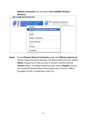 Page 18 
13 
Network Connection icon and select View Available Wireless 
Networks. 
 
 
Step2 On the Wireless Network Connection page, click Refresh network list 
and the network list will be refreshed. The default SSID of the GR-124W is 
Getnet. Choose the AP that you want to connect, and then click the 
Connect button. The default wireless security mode is Disable, and you 
can connect AP directly without the encryption key. If the GR-124W is 
encrypted, this AP is marked with a lock icon.
  