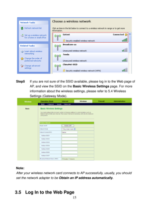 Page 20 
15 
 
 
Step5 If you are not sure of the SSID available, please log in to the Web page of 
AP, and view the SSID on the Basic Wireless Settings page. For more 
information about the wireless settings, please refer to 5.4 Wireless 
Settings (Gateway Mode). 
 
 
Note: 
After your wireless network card connects to AP successfully, usually, you should 
set the network adapter to be Obtain an IP address automatically. 
 
3.5   Log In to the Web Page  