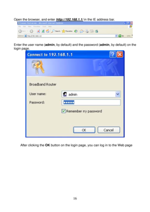 Page 21 
16 
Open the browser, and enter http://192.168.1.1/ in the IE address bar. 
 
 
Enter the user name (admin, by default) and the password (admin, by default) on the 
login page.
 
 
 
After clicking the OK button on the login page, you can log in to the Web page   
  