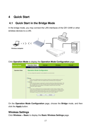 Page 22 
17 
4   Quick Start 
4.1   Quick Start in the Bridge Mode 
In the bridge mode, you may connect the LAN interfaces of the GR-124W or other 
wireless devices to a LAN. 
 
 
Click Operation Mode to display the Operation Mode Configuration page. 
 
 
On the Operation Mode Configuration page, choose the Bridge mode, and then 
click the Apply button. 
 
Wireless Settings 
Click Wireless > Basic to display the Basic Wireless Settings page.  