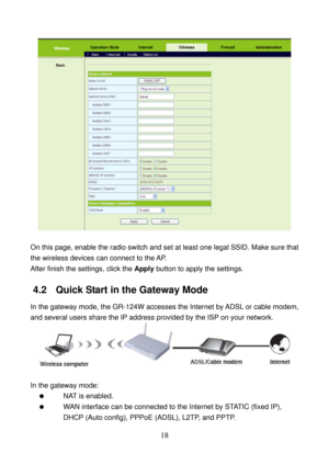 Page 23 
18 
 
 
On this page, enable the radio switch and set at least one legal SSID. Make sure that 
the wireless devices can connect to the AP. 
After finish the settings, click the Apply button to apply the settings. 
4.2   Quick Start in the Gateway Mode 
In the gateway mode, the GR-124W accesses the Internet by ADSL or cable modem, 
and several users share the IP address provided by the ISP on your network. 
 
 
In the gateway mode: 
  NAT is enabled. 
   WAN interface can be connected to the Internet by...