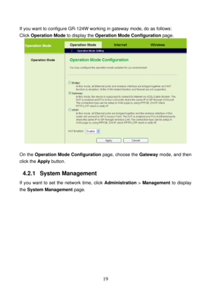 Page 24 
19 
If you want to configure GR-124W working in gateway mode, do as follows: 
Click Operation Mode to display the Operation Mode Configuration page. 
 
 
On the Operation Mode Configuration page, choose the Gateway mode, and then 
click the Apply button. 
4.2.1   System Management 
If you want to set the network time, click Administration > Management to display 
the System Management page.  