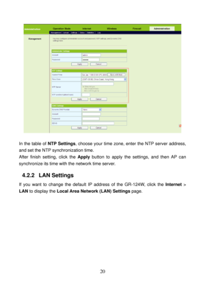 Page 25 
20 
  
 
In the table of NTP Settings, choose your time zone, enter the NTP server address, 
and set the NTP synchronization time. 
After finish setting, click the Apply button to apply the settings, and then AP can 
synchronize its time with the network time server. 
4.2.2   LAN Settings 
If you want to change the default IP address of the GR-124W, click the Internet > 
LAN to display the Local Area Network (LAN) Settings page.  