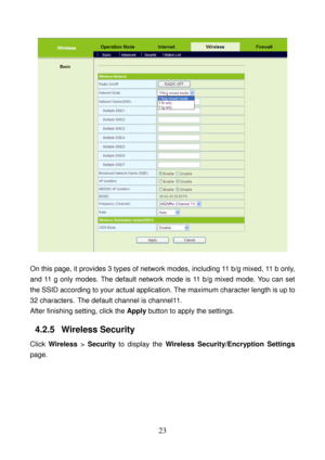 Page 28 
23 
 
 
On this page, it provides 3 types of network modes, including 11 b/g mixed, 11 b only, 
and 11 g only modes. The default network mode is 11 b/g mixed mode. You can set 
the SSID according to your actual application. The maximum character length is up to 
32 characters.
 The default channel is channel11. 
After finishing setting, click the Apply button to apply the settings. 
4.2.5   Wireless Security 
Click Wireless > Security to display the Wireless Security/Encryption Settings 
page.  