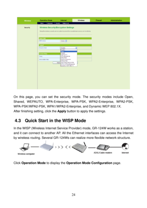 Page 29 
24 
 
 
On this page, you can set the security mode. The security modes include Open, 
Shared, WEPAUTO, WPA-Enterprise, WPA-PSK, WPA2-Enterprise, WPA2-PSK, 
WPA-PSK/WPA2-PSK, WPA1/WPA2-Enterprise, and Dynamic WEP 802.1X. 
After finishing setting, click the Apply button to apply the settings. 
4.3   Quick Start in the WISP Mode 
In the WISP (Wireless Internet Service Provider) mode, GR-124W works as a station, 
and it can connect to another AP. All the Ethernet interfaces can access the Internet 
by...